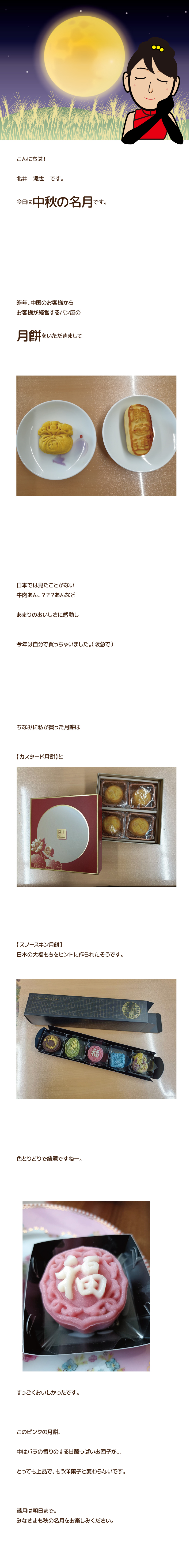 今日は【中秋の名月】だそうです。

昨年、中国のお客様より
自社製品の【月餅】をいただきまして

あまりのおいしさに感動し

今年は自分で買っちゃいました。

昔ながらの月餅は高カロリーで
人気がないそうで

現在は様々な月餅？なるものが
次々製品化されてるそう。

ハンバーガーやゼリー、
アイスクリームまで

月餅として売られてるとか。

ちなみに私が買った月餅は

高級【カスタード月餅】と

【スノースキン月餅】
日本の大福もちをヒントに作られたそうです。

色とりどりで綺麗ですねー。

もうほとんど洋菓子です。

おいしー。

満月は明日まで。
みなさまも秋の名月をお楽しみください。